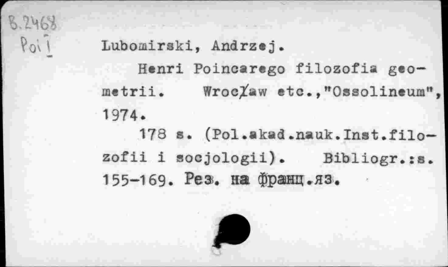 ﻿Vox I
Lubomirski, Andrzej.
Henri Poincarego filozofia geo-metrii. Wroclaw etc.,"Ossolineum", 1974.
178 s. (Pol.akad.nauk.Inst.filo— zofii i socjologii). Bibliogr.xs. 155-169. Pea. на франц.яз.